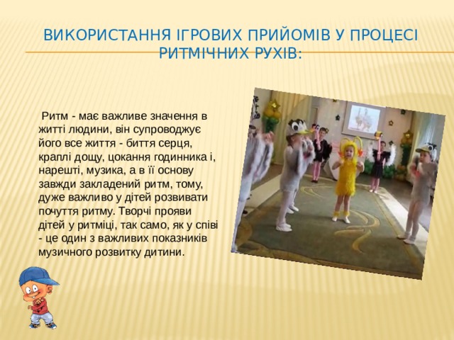 Використання ігрових прийомів у процесі ритмічних рухів:  Ритм - має важливе значення в житті людини, він супроводжує його все життя - биття серця, краплі дощу, цокання годинника і, нарешті, музика, а в її основу завжди закладений ритм, тому, дуже важливо у дітей розвивати почуття ритму. Творчі прояви дітей у ритміці, так само, як у співі - це один з важливих показників музичного розвитку дитини.
