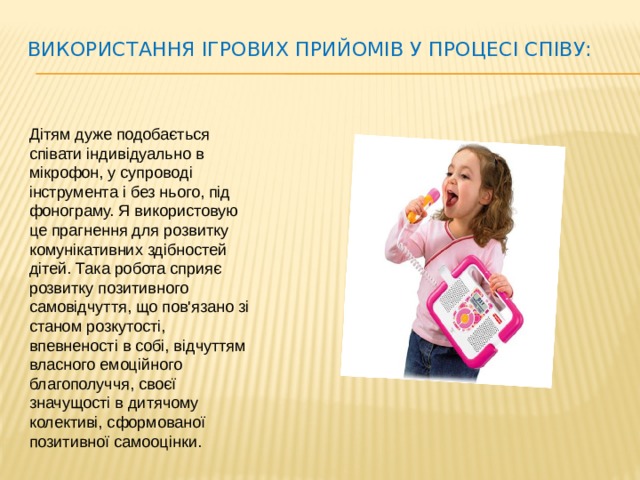 Використання ігрових прийомів у процесі співу:   Дітям дуже подобається співати індивідуально в мікрофон, у супроводі інструмента і без нього, під фонограму. Я використовую це прагнення для розвитку комунікативних здібностей дітей. Така робота сприяє розвитку позитивного самовідчуття, що пов'язано зі станом розкутості, впевненості в собі, відчуттям власного емоційного благополуччя, своєї значущості в дитячому колективі, сформованої позитивної самооцінки.