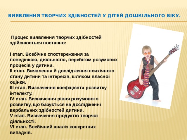 Виявлення творчих здібностей у дітей дошкільного віку.    Процес виявлення творчих здібностей здійснюється поетапно:  І етап. Всебічне спостереження за поведінкою, діяльністю, перебігом розумових процесів у дитини. ІІ етап. Виявлення й дослідження психічного стану дитини та інтересів, шляхом власної оцінки. ІІІ етап. Визначення коефіцієнта розвитку інтелекту. IV етап. Визначення рівня розумового розвитку, що базується на дослідженні вербальних здібностей дитини. V етап. Визначення продуктів творчої діяльності. VI етап. Всебічний аналіз конкретних випадків.