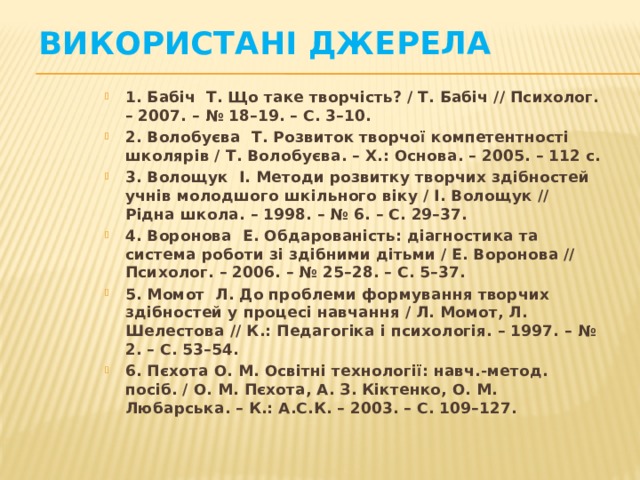 Використані джерела 1. Бабіч Т. Що таке творчість? / Т. Бабіч // Психолог. – 2007. – № 18–19. – С. 3–10. 2. Волобуєва Т. Розвиток творчої компетентності школярів / Т. Волобуєва. – Х.: Основа. – 2005. – 112 с. 3. Волощук І. Методи розвитку творчих здібностей учнів молодшого шкільного віку / І. Волощук // Рідна школа. – 1998. – № 6. – С. 29–37. 4. Воронова Е. Обдарованість: діагностика та система роботи зі здібними дітьми / Е. Воронова // Психолог. – 2006. – № 25–28. – С. 5–37. 5. Момот Л. До проблеми формування творчих здібностей у процесі навчання / Л. Момот, Л. Шелестова // К.: Педагогіка і психологія. – 1997. – № 2. – С. 53–54. 6. Пєхота О. М. Освітні технології: навч.-метод. посіб. / О. М. Пєхота, А. З. Кіктенко, О. М. Любарська. – К.: А.С.К. – 2003. – С. 109–127.