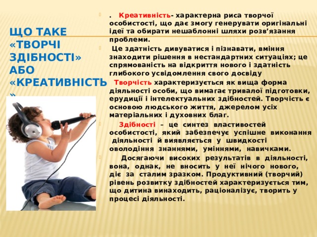 Що таке «творчі здібності» або «креативність» . Креативність - характерна риса творчої особистості, що дає змогу генерувати оригінальні ідеї та обирати нешаблонні шляхи розв’язання проблеми.  Це здатність дивуватися і пізнавати, вміння знаходити рішення в нестандартних ситуаціях; це спрямованість на відкриття нового і здатність глибокого усвідомлення свого досвіду  Творчість характеризується як вища форма діяльності особи, що вимагає тривалої підготовки, ерудиції і інтелектуальних здібностей. Творчість є основою людського життя, джерелом усіх матеріальних і духовних благ.  Здібності – це синтез властивостей особистості, який забезпечує успішне виконання діяльності й виявляється у швидкості оволодіння знаннями, уміннями, навичками.  Досягаючи високих результатів в діяльності, вона, однак, не вносить у неї нічого нового, діє за сталим зразком. Продуктивний (творчий) рівень розвитку здібностей характеризується тим, що дитина винаходить, раціоналізує, творить у процесі діяльності.