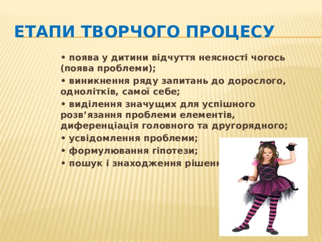 Етапи творчого процесу • поява у дитини відчуття неясності чогось (поява проблеми); • виникнення ряду запитань до дорослого, однолітків, самої себе; • виділення значущих для успішного розв’язання проблеми елементів, диференціація головного та другорядного; • усвідомлення проблеми; • формулювання гіпотези; • пошук і знаходження рішення.