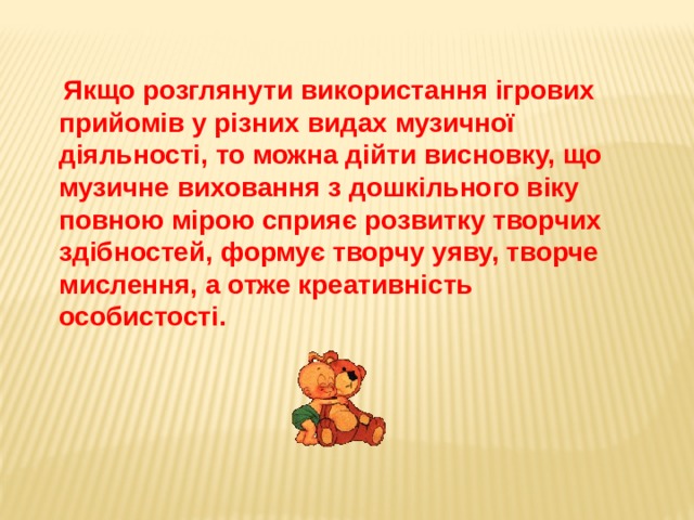 Якщо розглянути використання ігрових прийомів у різних видах музичної діяльності, то можна дійти висновку, що музичне виховання з дошкільного віку повною мірою сприяє розвитку творчих здібностей, формує творчу уяву, творче мислення, а отже креативність особистості.