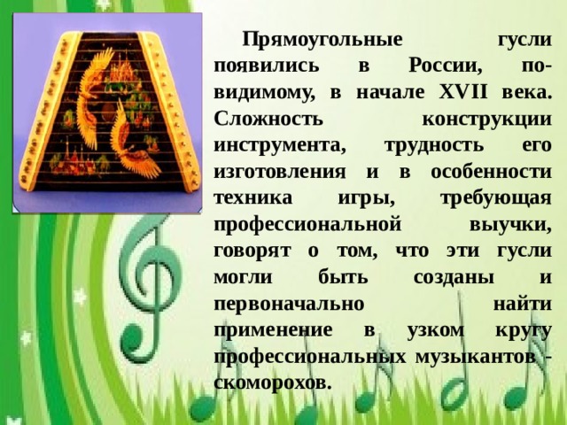 Прямоугольные гусли появились в России, по-видимому, в начале XVII века. Сложность конструкции инструмента, трудность его изготовления и в особенности техника игры, требующая профессиональной выучки, говорят о том, что эти гусли могли быть созданы и первоначально найти применение в узком кругу профессиональных музыкантов - скоморохов.