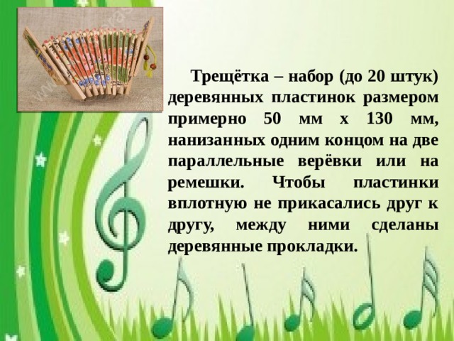 Трещётка – набор (до 20 штук) деревянных пластинок размером примерно 50 мм х 130 мм, нанизанных одним концом на две параллельные верёвки или на ремешки. Чтобы пластинки вплотную не прикасались друг к другу, между ними сделаны деревянные прокладки.