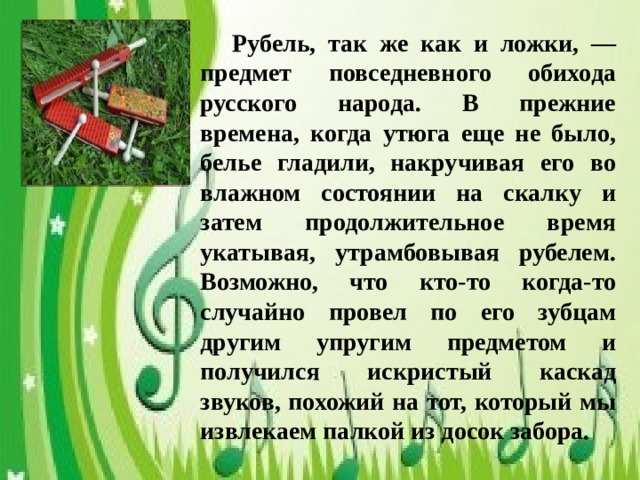 Рубель, так же как и ложки, — предмет повседневного обихода русского народа. В прежние времена, когда утюга еще не было, белье гладили, накручивая его во влажном состоянии на скалку и затем продолжительное время укатывая, утрамбовывая рубелем. Возможно, что кто-то когда-то случайно провел по его зубцам другим упругим предметом и получился искристый каскад звуков, похожий на тот, который мы извлекаем палкой из досок забора.