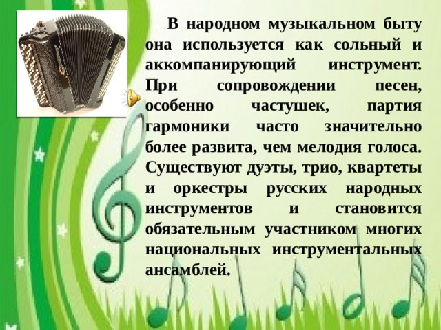 В народном музыкальном быту она используется как сольный и аккомпанирующий инструмент. При сопровождении песен, особенно частушек, партия гармоники часто значительно более развита, чем мелодия голоса. Существуют дуэты, трио, квартеты и оркестры русских народных инструментов и становится обязательным участником многих национальных инструментальных ансамблей.