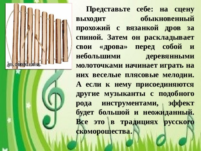 Представьте себе: на сцену выходит обыкновенный прохожий с вязанкой дров за спиной. Затем он раскладывает свои «дрова» перед собой и небольшими деревянными молоточками начинает играть на них веселые плясовые мелодии. А если к нему присоединяются другие музыканты с подобного рода инструментами, эффект будет большой и неожиданный. Все это в традициях русского скоморошества.