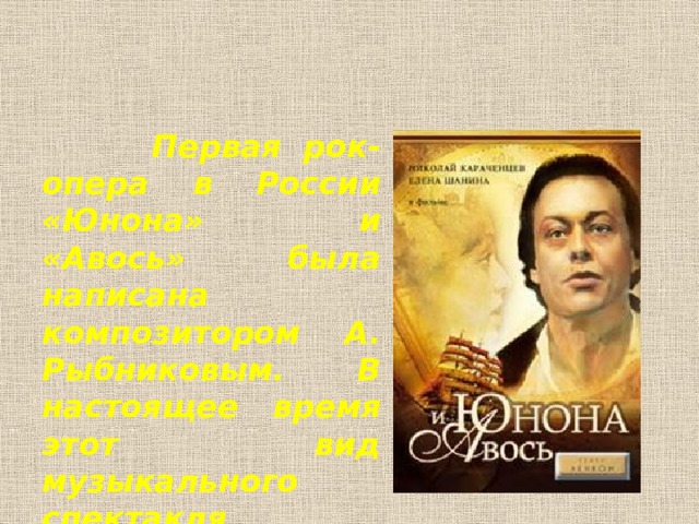 Первая рок-опера в России «Юнона» и «Авось» была написана композитором А. Рыбниковым. В настоящее время этот вид музыкального спектакля продолжает развиваться.