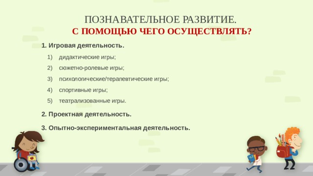 ПОЗНАВАТЕЛЬНОЕ РАЗВИТИЕ.  С ПОМОЩЬЮ ЧЕГО ОСУЩЕСТВЛЯТЬ? 1. Игровая деятельность. дидактические игры; сюжетно-ролевые игры; психологические/терапевтические игры; спортивные игры; театрализованные игры. дидактические игры; сюжетно-ролевые игры; психологические/терапевтические игры; спортивные игры; театрализованные игры. 2. Проектная деятельность. 3. Опытно-экспериментальная деятельность.