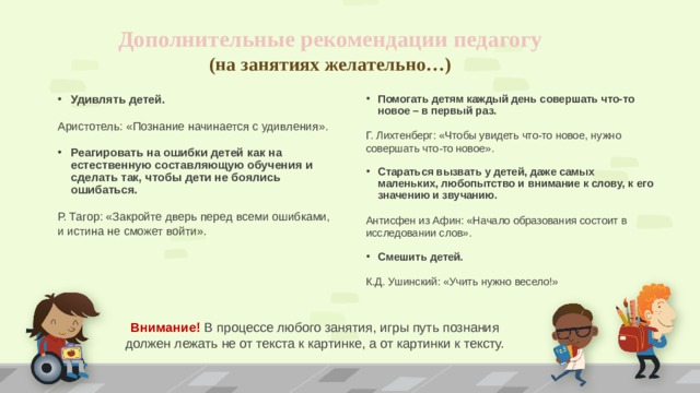 Дополнительные рекомендации педагогу  (на занятиях желательно…) Удивлять детей. Помогать детям каждый день совершать что-то новое – в первый раз. Аристотель: «Познание начинается с удивления». Г. Лихтенберг: «Чтобы увидеть что-то новое, нужно совершать что-то новое». Реагировать на ошибки детей как на естественную составляющую обучения и сделать так, чтобы дети не боялись ошибаться. Стараться вызвать у детей, даже самых маленьких, любопытство и внимание к слову, к его значению и звучанию. Р. Тагор: «Закройте дверь перед всеми ошибками, и истина не сможет войти». Антисфен из Афин: «Начало образования состоит в исследовании слов».  Смешить детей. К.Д. Ушинский: «Учить нужно весело!» Внимание! В процессе любого занятия, игры путь познания должен лежать не от текста к картинке, а от картинки к тексту.