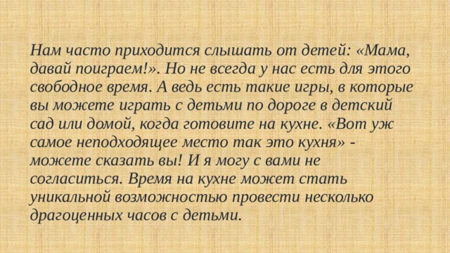 Нам часто приходится слышать от детей: «Мама, давай поиграем!». Но не всегда у нас есть для этого свободное время. А ведь есть такие игры, в которые вы можете играть с детьми по дороге в детский сад или домой, когда готовите на кухне. «Вот уж самое неподходящее место так это кухня» - можете сказать вы! И я могу с вами не согласиться. Время на кухне может стать уникальной возможностью провести несколько драгоценных часов с детьми.