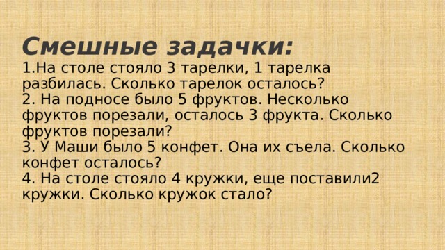 Смешные задачки:  1.На столе стояло 3 тарелки, 1 тарелка разбилась. Сколько тарелок осталось?  2. На подносе было 5 фруктов. Несколько фруктов порезали, осталось 3 фрукта. Сколько фруктов порезали?  3. У Маши было 5 конфет. Она их съела. Сколько конфет осталось?  4. На столе стояло 4 кружки, еще поставили2 кружки. Сколько кружок стало?