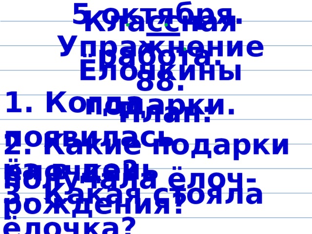 5 октября. Кла сс ная работа. Упражнение 88. Ёлочкины подарки. План: 1. Когда появилась ёлочка? 2. Какие подарки получала ёлоч- ка в день рождения? 3. Какая стояла ёлочка?