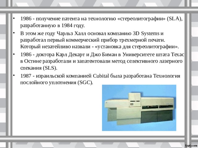 1986 - получение патента на технологию «стереолитографии» (SLA), разработанную в 1984 году. В этом же году Чарльз Халл основал компанию 3D Systems и разработал первый коммерческий прибор трехмерной печати. Который незатейливо назвали - «установка для стереолитографии». 1986 - доктора Карл Декарт и Джо Биман в Университете штата Техас в Остине разработали и запатентовали метод селективного лазерного спекания (SLS). 1987 - израильской компанией Cubital была разработана Технология послойного уплотнения (SGC).