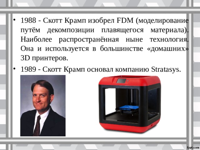 1988 - Скотт Крамп изобрел FDM (моделирование путём декомпозиции плавящегося материала). Наиболее распространённая ныне технология. Она и используется в большинстве «домашних» 3D принтеров. 1989 - Скотт Крамп основал компанию Stratasys.