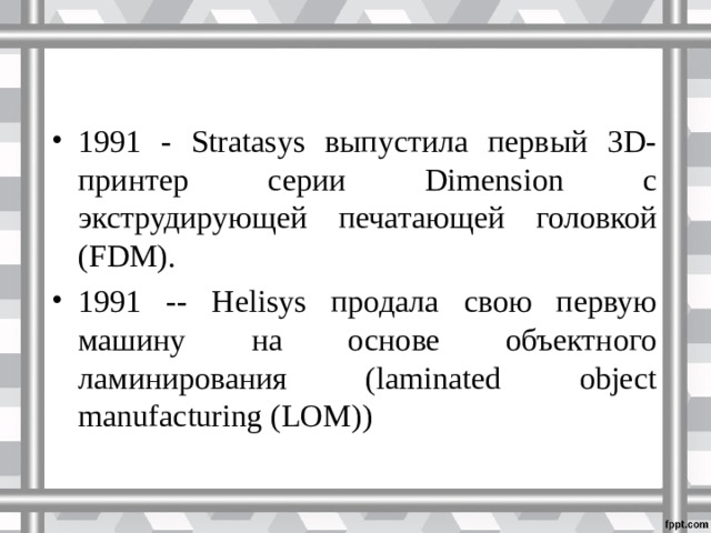 1991 - Stratasys выпустила первый 3D-принтер серии Dimension с экструдирующей печатающей головкой (FDM). 1991 -- Helisys продала свою первую машину на основе объектного ламинирования (laminated object manufacturing (LOM))