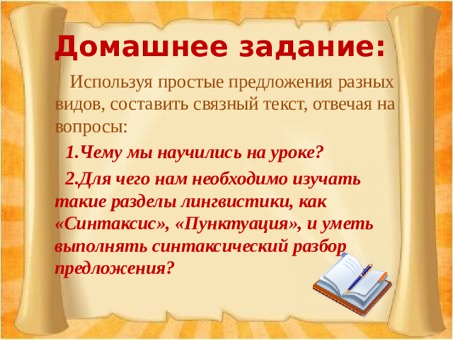 Домашнее задание:   Используя простые предложения разных видов, составить связный текст, отвечая на вопросы:  1.Чему мы научились на уроке?  2.Для чего нам необходимо изучать такие разделы лингвистики, как «Синтаксис», «Пунктуация», и уметь выполнять синтаксический разбор предложения?