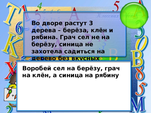 Во дворе растут 3 дерева – берёза, клён и рябина. Грач сел не на берёзу, синица не захотела садиться на дерево без вкусных ягод. Куда сел воробей? Воробей сел на берёзу, грач на клён, а синица на рябину