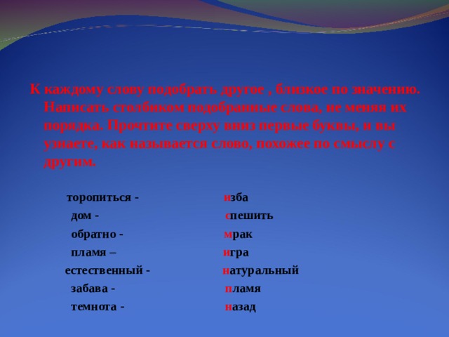 К каждому слову подобрать другое , близкое по значению. Написать столбиком подобранные слова, не меняя их порядка. Прочтите сверху вниз первые буквы, и вы узнаете, как называется слово, похожее по смыслу с другим.   торопиться - и зба  дом - с пешить  обратно - м рак  пламя – и гра  естественный - н атуральный  забава - п ламя  темнота - н азад