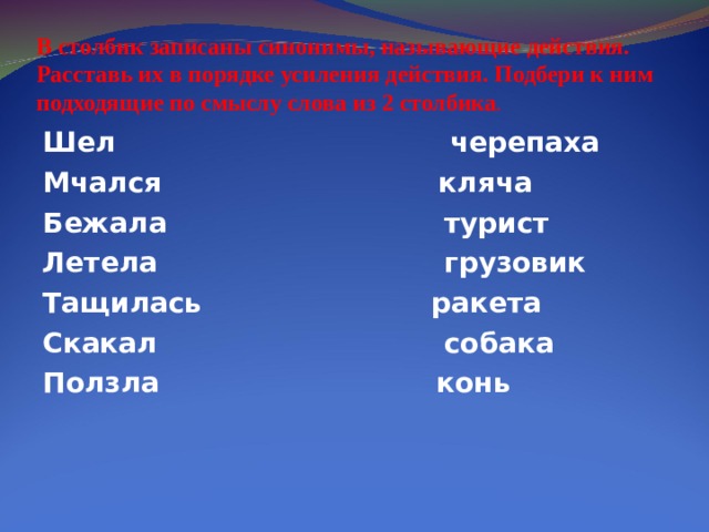 В столбик записаны синонимы, называющие действия. Расставь их в порядке усиления действия. Подбери к ним подходящие по смыслу слова из 2 столбика . Шел черепаха Мчался кляча Бежала турист Летела грузовик Тащилась ракета Скакал собака Ползла конь