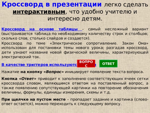 Кроссворд в презентации легко сделать интерактивным , что удобно учителю и интересно детям. Кроссворд на основе таблицы - самый несложный вариант (выстраивается таблица по необходимому количеству строк и столбцов; сколько слов, столько слайдов и создается). Кроссворд по теме «Электрическое сопротивление. Закон Ома» использован для постановки темы нового урока; разгадав кроссворд, дети узнают название новой физической величины, характеризующей электрический ток. ВОПРОС ОТВЕТ В качестве триггеров используются кнопки Нажатие на кнопку « Вопрос » инициирует появление текста вопроса. Кнопка « Ответ » приводит к заполнению соответствующих ячеек сетки кроссворда словом, являющимся ответом на поставленный вопрос, а также появлению сопутствующей картинки на повторение обозначения величины, формулы, единицы измерения, схемы и т.д. При щелчке на пустом месте – пропадает задание и картинка (слово-ответ остается), можно переходить к следующему вопросу.