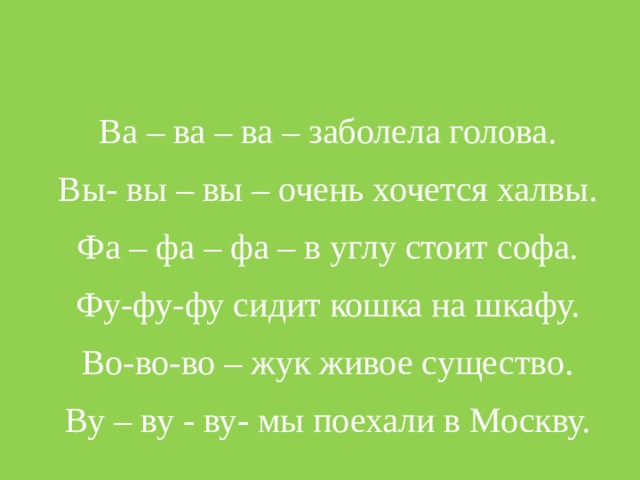 Ва – ва – ва – заболела голова. Вы- вы – вы – очень хочется халвы. Фа – фа – фа – в углу стоит софа. Фу-фу-фу сидит кошка на шкафу. Во-во-во – жук живое существо. Ву – ву - ву- мы поехали в Москву.