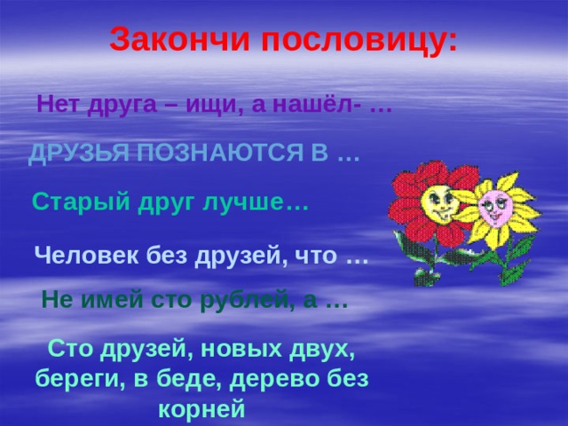 Закончи пословицу: Нет друга – ищи, а нашёл- … Друзья познаются в … Старый друг лучше… Человек без друзей, что … Не имей сто рублей, а … Сто друзей, новых двух, береги, в беде, дерево без корней