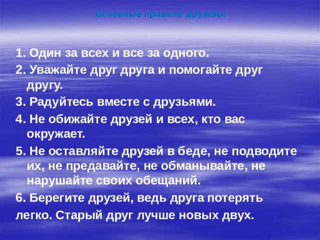 Основные правила дружбы: 1. Один за всех и все за одного. 2. Уважайте друг друга и помогайте друг другу. 3. Радуйтесь вместе с друзьями. 4. Не обижайте друзей и всех, кто вас окружает. 5. Не оставляйте друзей в беде, не подводите их, не предавайте, не обманывайте, не нарушайте своих обещаний. 6. Берегите друзей, ведь друга потерять легко. Старый друг лучше новых двух.