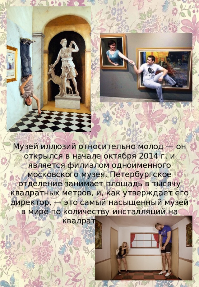 Музей иллюзий относительно молод — он открылся в начале октября 2014 г. и является филиалом одноименного московского музея. Петербургское отделение занимает площадь в тысячу квадратных метров, и, как утверждает его директор, — это самый насыщенный музей в мире по количеству инсталляций на квадратный метр.