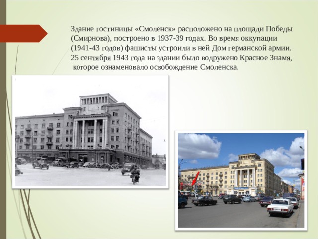 Здание гостиницы «Смоленск» расположено на площади Победы (Смирнова), построено в 1937-39 годах. Во время оккупации (1941-43 годов) фашисты устроили в ней Дом германской армии. 25 сентября 1943 года на здании было водружено Красное Знамя, которое ознаменовало освобождение Смоленска.