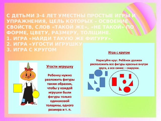 С детьми 3-4 лет уместны простые игры и упражнения, цель которых – освоение свойств, слов «такой же», «Не такой» по форме, цвету, размеру, толщине.  1. Игра «Найди такую же фигуру».  2. Игра «Угости игрушку»  3. Игра с кругом