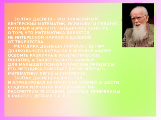 Золтан Дьенеш – это знаменитый венгерский математик, психолог и педагог, который изменил стандартное понятие о том, что математика является не интересной наукой и далекой от творчества.   Методика Дьенеша помогает детям дошкольного возраста в игровой форме освоить различные математические понятия, а также развить важные для малышей психологические процессы. Его методика помогает детям изучать математику легко и интересно.    Золтан Дьенеш разработал и апробировал на практике теорию о шести стадиях изучения математики. Мы рассмотрим те стадии, которые применимы в работе с детьми 3-4 лет.