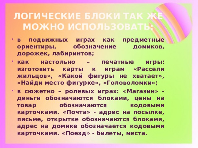 Логические блоки так же можно использовать: в подвижных играх как предметные ориентиры, обозначение домиков, дорожек, лабиринтов; как настольно – печатные игры: изготовить карты к играм «Рассели жильцов», «Какой фигуры не хватает», «Найди место фигурке», «Головоломки»; в сюжетно – ролевых играх: «Магазин» - деньги обозначаются блоками, цены на товар обозначаются кодовыми карточками. «Почта» - адрес на посылке, письме, открытке обозначаются блоками, адрес на домике обозначается кодовыми карточками. «Поезд» - билеты, места.