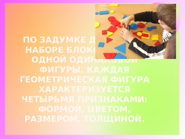 По задумке Дьенеша в наборе блоков нет ни одной одинаковой фигуры. Каждая геометрическая фигура характеризуется четырьмя признаками: формой, цветом, размером, толщиной.