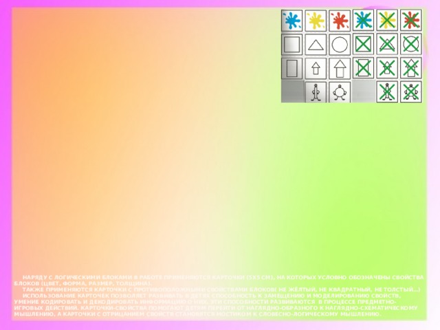 Наряду с логическими блоками в работе применяются карточки (5Х5 см), на которых условно обозначены свойства блоков (цвет, форма, размер, толщина).   Также применяются карточки с противоположными свойствами блоков( не жёлтый, не квадратный, не толстый…)   Использование карточек позволяет развивать в детях способность к замещению и моделированию свойств, умение кодировать и декодировать информацию о них. Эти способности развиваются в процессе предметно-игровых действий. Карточки-свойства помогают детям перейти от наглядно-образного к наглядно-схематическому мышлению, а карточки с отрицанием свойств становятся мостиком к словесно-логическому мышлению.