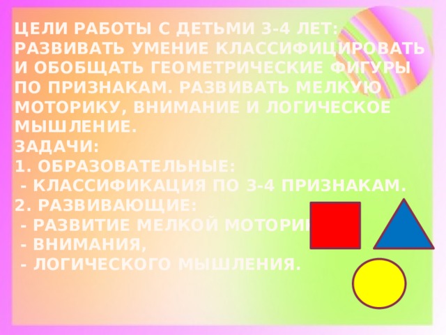 Цели работы с детьми 3-4 лет: развивать умение классифицировать и обобщать геометрические фигуры по признакам. Развивать мелкую моторику, внимание и логическое мышление.  Задачи:  1. Образовательные:  - классификация по 3-4 признакам.  2. Развивающие:  - развитие мелкой моторики,  - внимания,  - логического мышления.