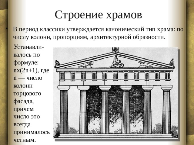 Строение храмов В период классики утверждается канонический тип храма: по числу колонн, пропорциям, архитектурной образности. Устанавли- валось по формуле: nx(2n+1), где n — число колонн торцового фасада, причем число это всегда принималось четным.