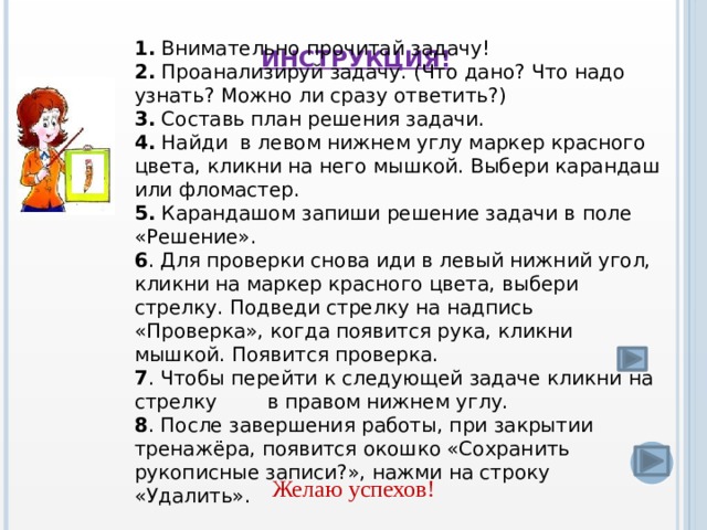 1. Внимательно прочитай задачу! 2. Проанализируй задачу. (Что дано? Что надо узнать? Можно ли сразу ответить?) 3. Составь план решения задачи. 4. Найди в левом нижнем углу маркер красного цвета, кликни на него мышкой. Выбери карандаш или фломастер. 5. Карандашом запиши решение задачи в поле «Решение». 6 . Для проверки снова иди в левый нижний угол, кликни на маркер красного цвета, выбери стрелку. Подведи стрелку на надпись «Проверка», когда появится рука, кликни мышкой. Появится проверка. 7 . Чтобы перейти к следующей задаче кликни на стрелку в правом нижнем углу. 8 . После завершения работы, при закрытии тренажёра, появится окошко «Сохранить рукописные записи?», нажми на строку «Удалить». Инструкция!    Желаю успехов!