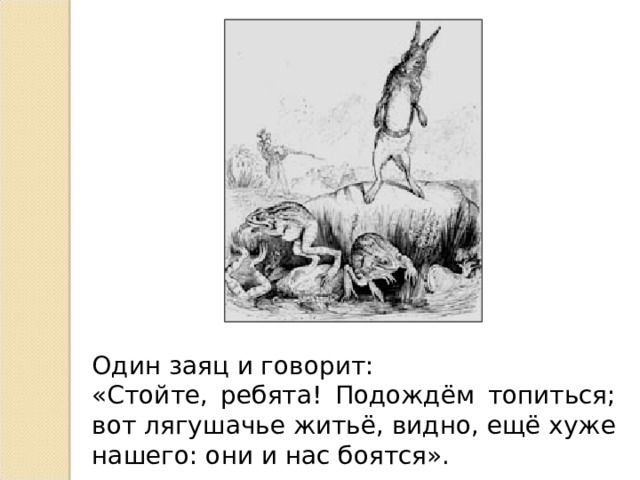 Один заяц и говорит: «Стойте, ребята! Подождём топиться; вот лягушачье житьё, видно, ещё хуже нашего: они и нас боятся».