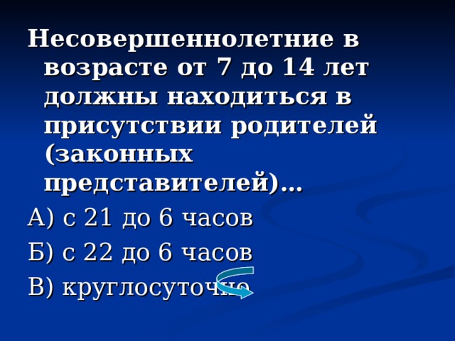 Несовершеннолетние в возрасте от 7 до 14 лет должны находиться в присутствии родителей (законных представителей)… А) с 21 до 6 часов Б) с 22 до 6 часов В) круглосуточно