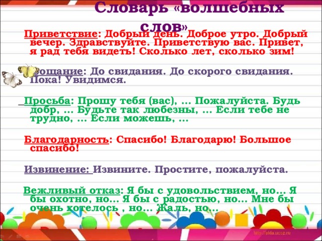 Словарь «волшебных слов»    Приветствие : Добрый день. Доброе утро. Добрый вечер. Здравствуйте. Приветствую вас. Привет, я рад тебя видеть! Сколько лет, сколько зим!  Прощание : До свидания. До скорого свидания. Пока! Увидимся.  Просьба : Прошу тебя (вас), … Пожалуйста. Будь добр, … Будьте так любезны, … Если тебе не трудно, … Если можешь, …  Благодарность : Спасибо! Благодарю! Большое спасибо!  Извинение: Извините. Простите, пожалуйста.  Вежливый отказ : Я бы с удовольствием, но… Я бы охотно, но… Я бы с радостью, но… Мне бы очень хотелось , но… Жаль, но…