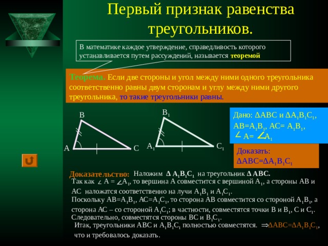 Первый признак равенства треугольников. В математике каждое утверждение, справедливость которого устанавливается путем рассуждений, называется теоремой Теорема.  Если две стороны и угол между ними одного треугольника соответственно равны двум сторонам и углу между ними другого треугольника,  то такие треугольники равны. В 1 Дано: ∆АВС и ∆А 1 В 1 С 1 , АВ=А 1 В 1 , АС= А 1 В 1 ,  А= А 1 В А 1 С 1 С А Доказать: ∆АВС=∆А 1 В 1 С 1 Доказательство: Наложим ∆  А 1 В 1 С 1 на треугольник ∆ АВС.  Так как А = А 1 , то вершина А совместится с вершиной А 1 , а стороны АВ и АС наложатся соответственно на лучи А 1 В 1 и А 1 С 1 . Поскольку АВ=А 1 В 1 , АС=А 1 С 1 , то сторона АВ совместится со стороной А 1 В 1 , а сторона АС – со стороной А 1 С 1 ; в частности, совместятся точки В и В 1 , С и С 1 . Следовательно, совместятся стороны ВС и В 1 С 1 . Итак, треугольники АВС и А 1 В 1 С 1 полностью совместятся. ∆АВС=∆А 1 В 1 С 1 , что и требовалось доказать.