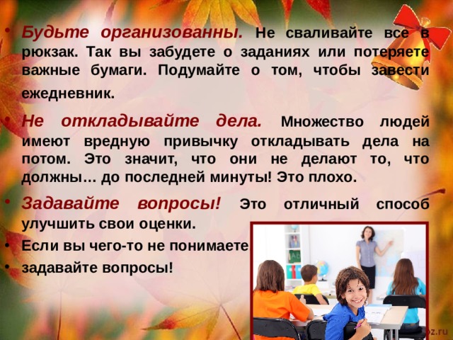 Будьте организованны. Не сваливайте все в рюкзак. Так вы забудете о заданиях или потеряете важные бумаги. Подумайте о том, чтобы завести ежедневник. Не откладывайте дела. Множество людей имеют вредную привычку откладывать дела на потом. Это значит, что они не делают то, что должны… до последней минуты! Это плохо. Задавайте вопросы!  Это отличный способ улучшить свои оценки. Если вы чего-то не понимаете, задавайте вопросы!