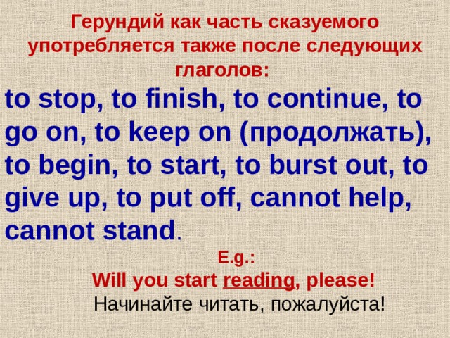 Герундий как часть сказуемого употребляется также после следующих глаголов : to stop, to finish, to continue, to go on, to keep on ( продолжать ), to begin, to start, to burst out, to give up, to put off, cannot help, cannot stand . E.g.:  Will you start reading , please! E.g.:  Will you start reading , please!  Начинайте читать , пожалуйста !