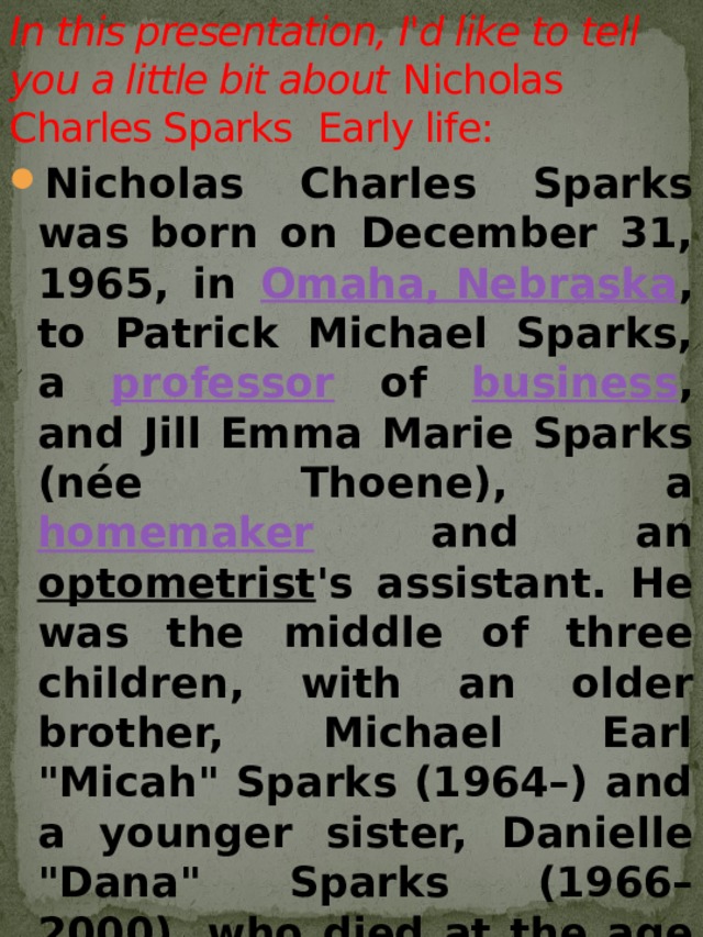 In this presentation, I'd like to tell you a little bit about  Nicholas Charles Sparks  Early life:   Nicholas Charles Sparks was born on December 31, 1965, in Omaha, Nebraska , to Patrick Michael Sparks, a professor of business , and Jill Emma Marie Sparks (née Thoene), a homemaker and an optometrist 's assistant. He was the middle of three children, with an older brother, Michael Earl 