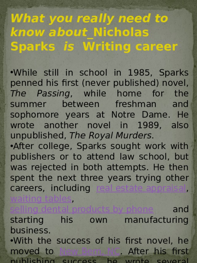 While still in school in 1985, Sparks penned his first (never published) novel, The Passing , while home for the summer between freshman and sophomore years at Notre Dame. He wrote another novel in 1989, also unpublished, The Royal Murders . After college, Sparks sought work with publishers or to attend law school, but was rejected in both attempts. He then spent the next three years trying other careers, including real estate appraisal , waiting tables , selling dental products by phone and starting his own manufacturing business. With the success of his first novel, he moved to New Bern, NC . After his first publishing success, he wrote several international bestsellers. Eight of his novels have been made into films: Message in a Bottle (1999), A Walk to Remember (2002), The Notebook (2004), Nights in Rodanthe (2008), Dear John (2010), The Last Song (2010), The Lucky One (2012), and Safe Haven (2013). What you really need to know about_ Nicholas Sparks is Writing career  While still in school in 1985, Sparks penned his first (never published) novel, The Passing , while home for the summer between freshman and sophomore years at Notre Dame. He wrote another novel in 1989, also unpublished, The Royal Murders . After college, Sparks sought work with publishers or to attend law school, but was rejected in both attempts. He then spent the next three years trying other careers, including real estate appraisal , waiting tables , selling dental products by phone and starting his own manufacturing business. With the success of his first novel, he moved to New Bern, NC . After his first publishing success, he wrote several international bestsellers. Eight of his novels have been made into films: Message in a Bottle (1999), A Walk to Remember (2002), The Notebook (2004), Nights in Rodanthe (2008), Dear John (2010), The Last Song (2010), The Lucky One (2012), and Safe Haven (2013).