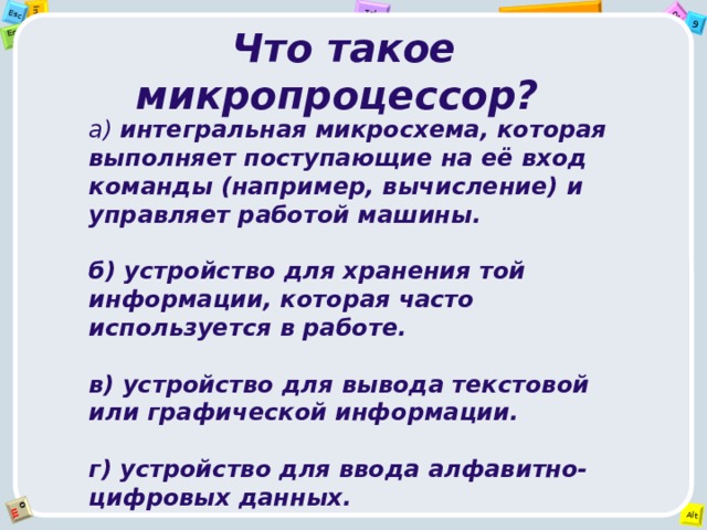 Что такое микропроцессор? а) интегральная микросхема, которая выполняет поступающие на её вход команды (например, вычисление) и управляет работой машины.  б) устройство для хранения той информации, которая часто используется в работе.  в) устройство для вывода текстовой или графической информации.  г) устройство для ввода алфавитно-цифровых данных.