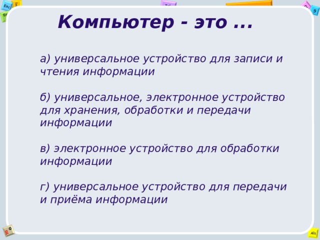 Компьютер - это ... а) универсальное устройство для записи и чтения информации  б) универсальное, электронное устройство для хранения, обработки и передачи информации  в) электронное устройство для обработки информации  г) универсальное устройство для передачи и приёма информации