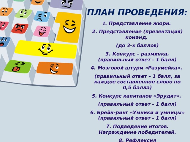 ПЛАН ПРОВЕДЕНИЯ:   1 . Представление жюри. 2. Представление (презентация) команд. (до 3-х баллов) 3. Конкурс – разминка. (правильный ответ – 1 балл) 4. Мозговой штурм «Разумейка». (правильный ответ – 1 балл, за каждое составленное слово по 0,5 балла) 5. Конкурс капитанов «Эрудит». (правильный ответ – 1 балл) 6. Брейн-ринг «Умники и умницы» (правильный ответ – 1 балл) 7. Подведение итогов. Награждение победителей. 8. Рефлексия